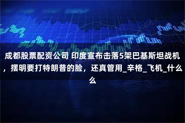 成都股票配资公司 印度宣布击落5架巴基斯坦战机，摆明要打特朗普的脸，还真管用_辛格_飞机_什么
