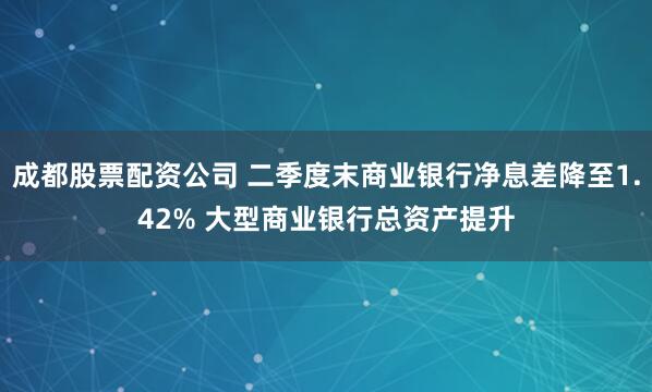 成都股票配资公司 二季度末商业银行净息差降至1.42% 大型商业银行总资产提升