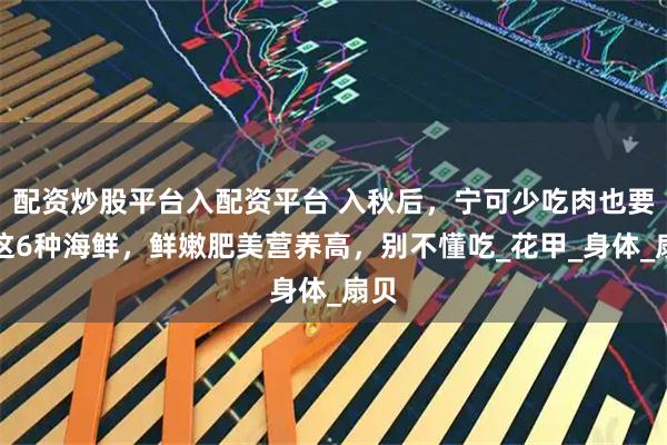 配资炒股平台入配资平台 入秋后，宁可少吃肉也要吃这6种海鲜，鲜嫩肥美营养高，别不懂吃_花甲_身体_扇贝
