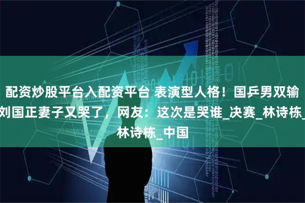 配资炒股平台入配资平台 表演型人格！国乒男双输球，刘国正妻子又哭了，网友：这次是哭谁_决赛_林诗栋_中国