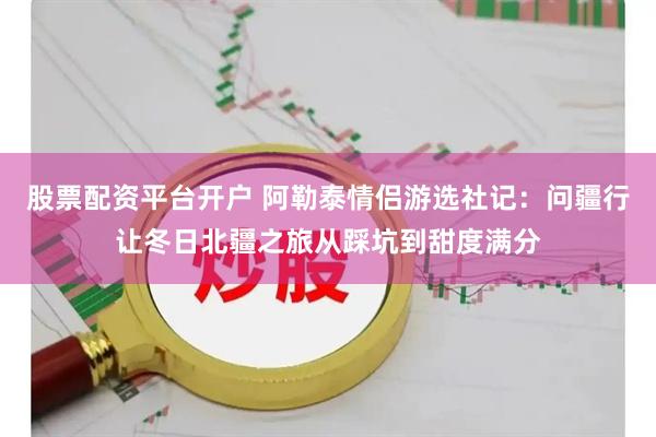 股票配资平台开户 阿勒泰情侣游选社记：问疆行让冬日北疆之旅从踩坑到甜度满分
