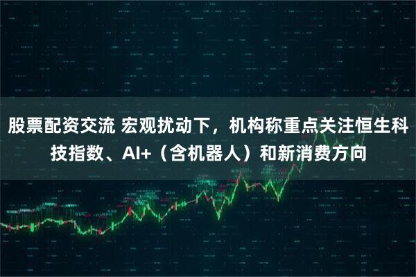 股票配资交流 宏观扰动下，机构称重点关注恒生科技指数、AI+（含机器人）和新消费方向