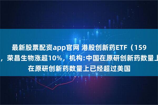 最新股票配资app官网 港股创新药ETF（159567）涨超2%，荣昌生物涨超10%，机构:中国在原研创新药数量上已经超过美国