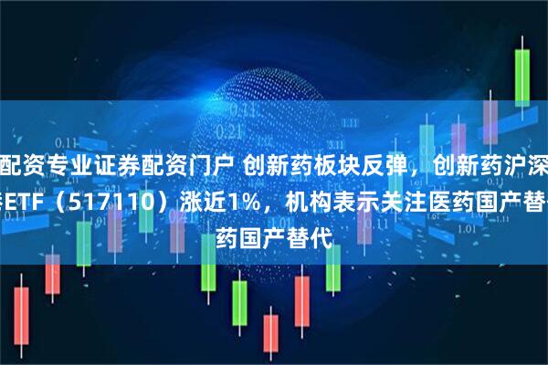 配资专业证券配资门户 创新药板块反弹，创新药沪深港ETF（517110）涨近1%，机构表示关注医药国产替代