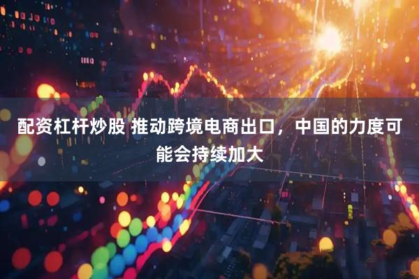 配资杠杆炒股 推动跨境电商出口，中国的力度可能会持续加大