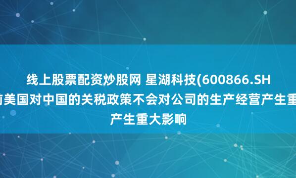 线上股票配资炒股网 星湖科技(600866.SH)：目前美国对中国的关税政策不会对公司的生产经营产生重大影响