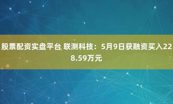 股票配资实盘平台 联测科技：5月9日获融资买入228.59万元