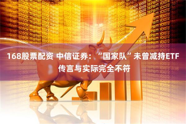 168股票配资 中信证券：“国家队”未曾减持ETF 传言与实际完全不符