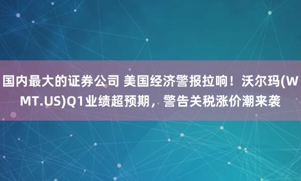 国内最大的证券公司 美国经济警报拉响！沃尔玛(WMT.US)Q1业绩超预期，警告关税涨价潮来袭