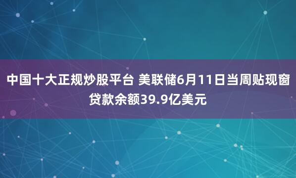 中国十大正规炒股平台 美联储6月11日当周贴现窗贷款余额39.9亿美元