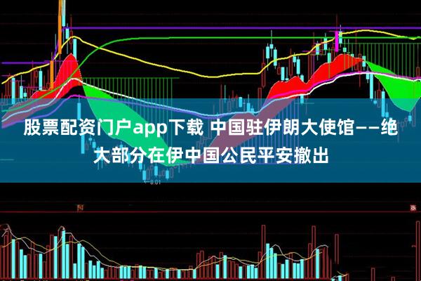 股票配资门户app下载 中国驻伊朗大使馆——绝大部分在伊中国公民平安撤出