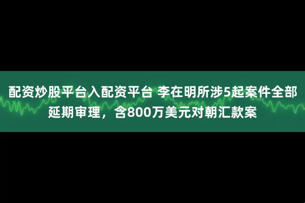 配资炒股平台入配资平台 李在明所涉5起案件全部延期审理，含800万美元对朝汇款案