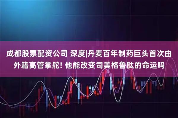 成都股票配资公司 深度|丹麦百年制药巨头首次由外籍高管掌舵! 他能改变司美格鲁肽的命运吗