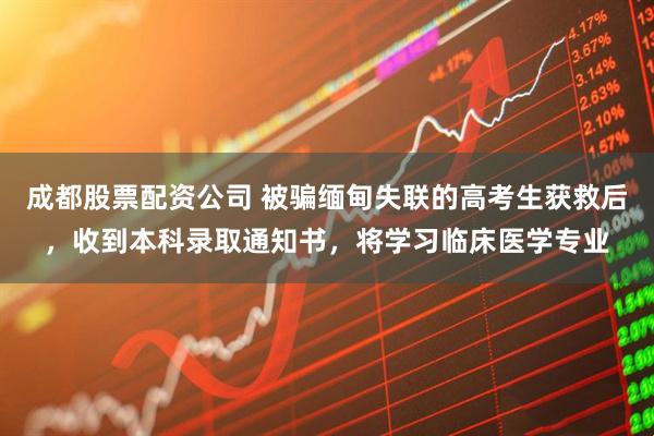 成都股票配资公司 被骗缅甸失联的高考生获救后，收到本科录取通知书，将学习临床医学专业