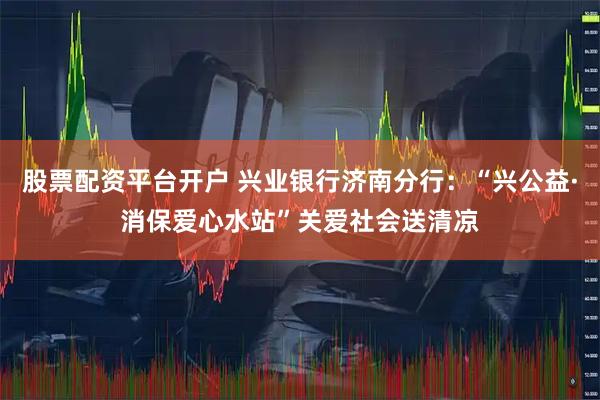股票配资平台开户 兴业银行济南分行：“兴公益·消保爱心水站”关爱社会送清凉