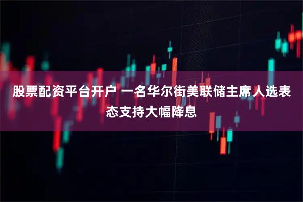 股票配资平台开户 一名华尔街美联储主席人选表态支持大幅降息