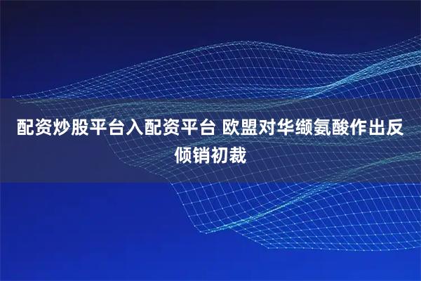 配资炒股平台入配资平台 欧盟对华缬氨酸作出反倾销初裁