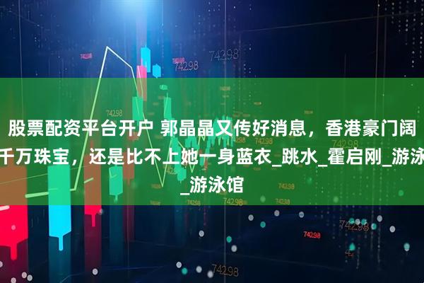 股票配资平台开户 郭晶晶又传好消息，香港豪门阔太千万珠宝，还是比不上她一身蓝衣_跳水_霍启刚_游泳馆