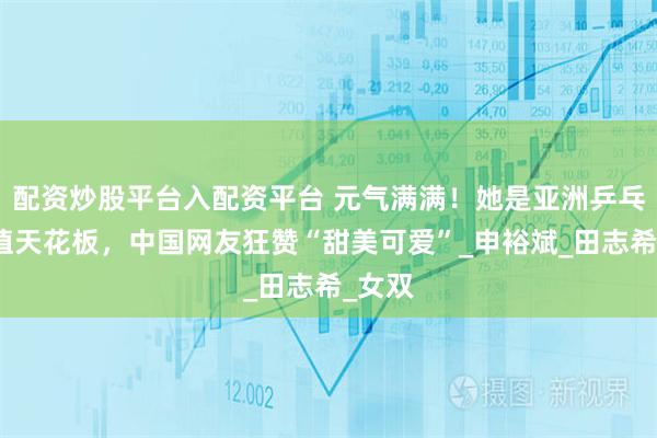 配资炒股平台入配资平台 元气满满！她是亚洲乒乓球颜值天花板，中国网友狂赞“甜美可爱”_申裕斌_田志希_女双